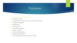 Portainer
 https://portainer.io/overview.html
 Detailed overview
 Containers (List, Details, Stats, Logs, Console, Creation)
 Images (List, Details)
 Network (List)
 Volumes (List)
 Container Templates
 Cluster overview
 Services Management
 Endpoint Management
 User Management and User Access Control
 