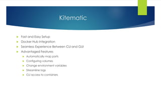 Kitematic
 Fast and Easy Setup
 Docker Hub Integration
 Seamless Experience Between CLI and GUI
 Advantaged Features
 Automatically map ports
 Configuring volumes
 Change environment variables
 Streamline logs
 CLI access to containers
 