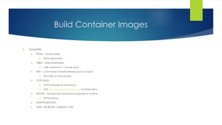 Build Container Images
 Dockerfile
 FROM – Docker base
 FROM alpine:latest
 LABEL – extra information
 LABEL maintainer = ‘”Andrzej Sydor”
 RUN – commands to install software and run scripts
 RUN mkdir –p /tmp/myapp/
 COPY/ADD
 COPY build/app.jar /etc/app.jar
 ADD http://resource/files/html.tar.gz /usr/share/nginx/
 EXPOSE – the port and the protocol exposed in runtime
 EXPOSE 80/tcp
 ENTRYPOINT/CMD
 USER / WORKDIR / ONBUILD / ENV
 