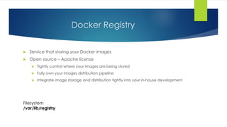 Docker Registry
 Service that storing your Docker images
 Open source – Apache license
 Tightly control where your images are being stored
 Fully own your images distribution pipeline
 Integrate image storage and distribution tightly into your in-house development
Filesystem
/var/lib/registry
 