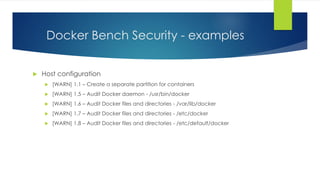 Docker Bench Security - examples
 Host configuration
 [WARN] 1.1 – Create a separate partition for containers
 [WARN] 1.5 – Audit Docker daemon - /usr/bin/docker
 [WARN] 1.6 – Audit Docker files and directories - /var/lib/docker
 [WARN] 1.7 – Audit Docker files and directories - /etc/docker
 [WARN] 1.8 – Audit Docker files and directories - /etc/default/docker
 