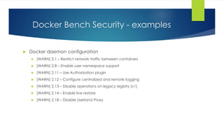 Docker Bench Security - examples
 Docker daemon configuration
 [WARN] 2.1 – Restrict network traffic between containers
 [WARN] 2.8 – Enable user namespace support
 [WARN] 2.11 – Use Authorization plugin
 [WARN] 2.12 – Configure centralized and remote logging
 [WARN] 2.13 – Disable operations on legacy registry (v1)
 [WARN] 2.14 – Enable live restore
 [WARN] 2.18 – Disable Userland Proxy
 