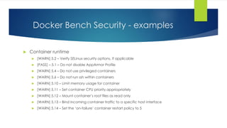 Docker Bench Security - examples
 Container runtime
 [WARN] 5.2 – Verify SELinux security options, if applicable
 [PASS] – 5.1 – Do not disable AppArmor Profile
 [WARN] 5.4 – Do not use privileged containers
 [WARN] 5.6 – Do not run ssh within containers
 [WARN] 5.10 – Limit memory usage for container
 [WARN] 5.11 – Set container CPU priority appriopriately
 [WARN] 5.12 – Mount container’s root files as read only
 [WARN] 5.13 – Bind incoming container traffic to a specific host interface
 [WARN] 5.14 – Set the ‘on-failure’ container restart policy to 5
 