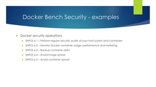 Docker Bench Security - examples
 Docker security operations
 [INFO] 6.1 – Perform regular security audits of your host system and containers
 [INFO] 6.2 – Monitor Docker container usage, performance and metering
 [INFO] 6.3 – Backup container data
 [INFO] 6.4 – Avoid image sprawl
 [INFO] 6.5 – Avoid container sprawl
 