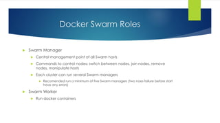 Docker Swarm Roles
 Swarm Manager
 Central management point of all Swarm hosts
 Commands to control nodes: switch between nodes, join nodes, remove
nodes, manipulate hosts
 Each cluster can run several Swarm managers
 Recomended run a minimum of five Swarm managers (two noes failure before start
have any errors)
 Swarm Worker
 Run docker containers
 