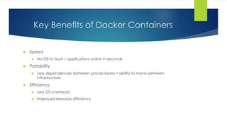 Key Benefits of Docker Containers
 Speed
 No OS to boot – applications online in seconds
 Portability
 Less dependencies between proces layers = ability to move between
infrastructure
 Efficiency
 Less OS overhead
 Improved resource efficiency
 