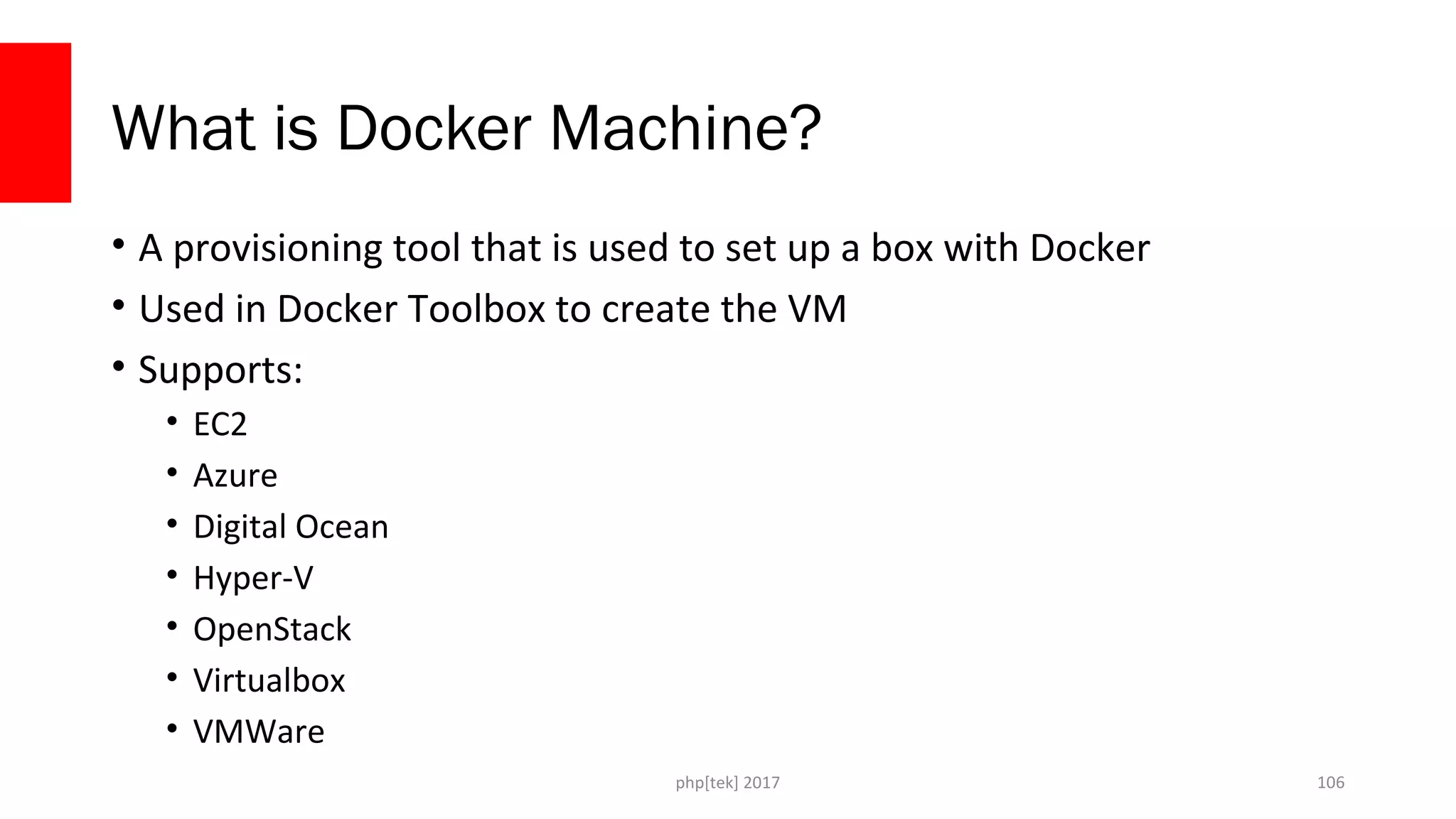 What is Docker Machine?
• A provisioning tool that is used to set up a box with Docker
• Used in Docker Toolbox to create the VM
• Supports:
• EC2
• Azure
• Digital Ocean
• Hyper-V
• OpenStack
• Virtualbox
• VMWare
php[tek] 2017 106
 