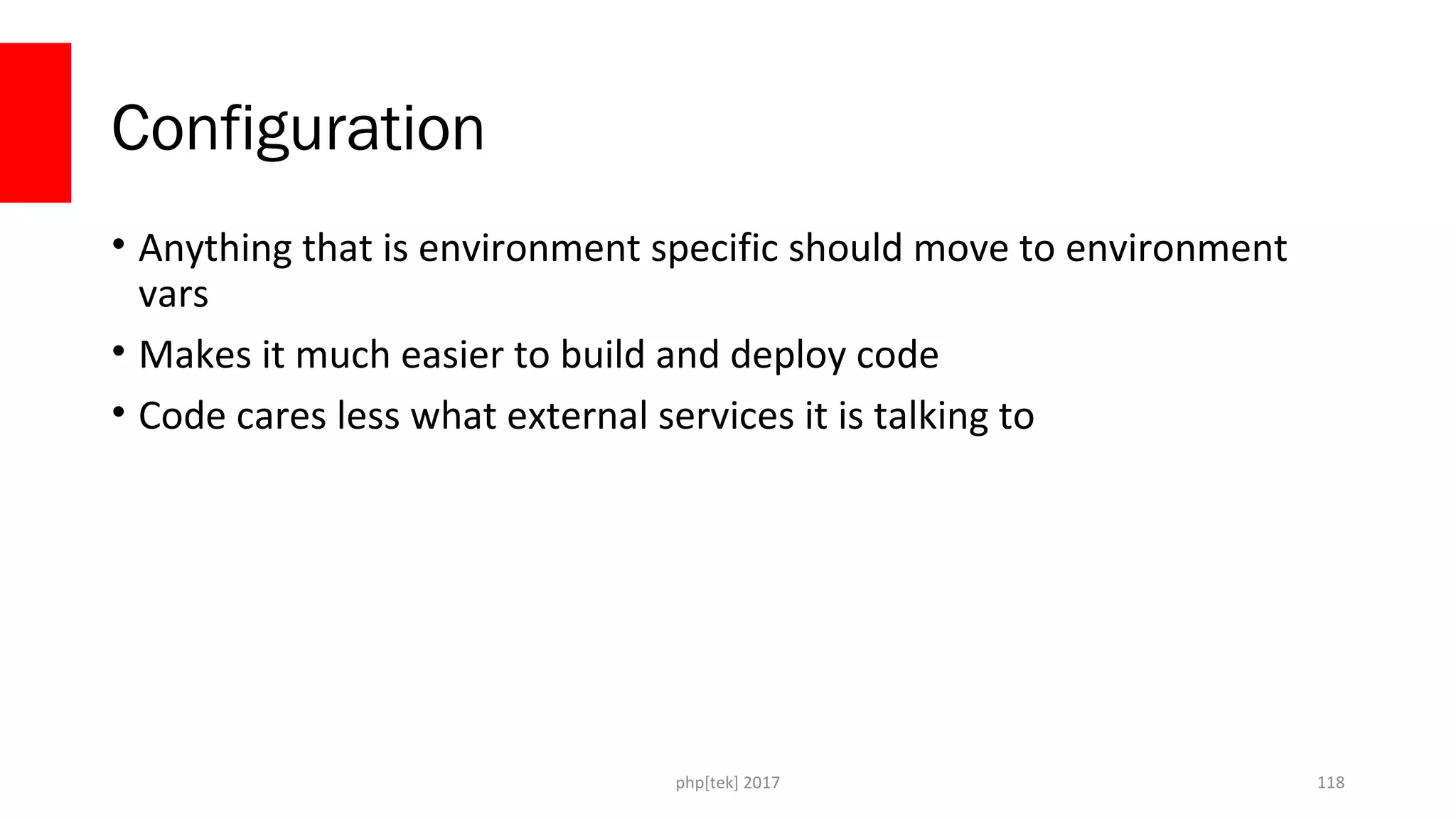 Configuration
• Anything that is environment specific should move to environment
vars
• Makes it much easier to build and deploy code
• Code cares less what external services it is talking to
php[tek] 2017 118
 