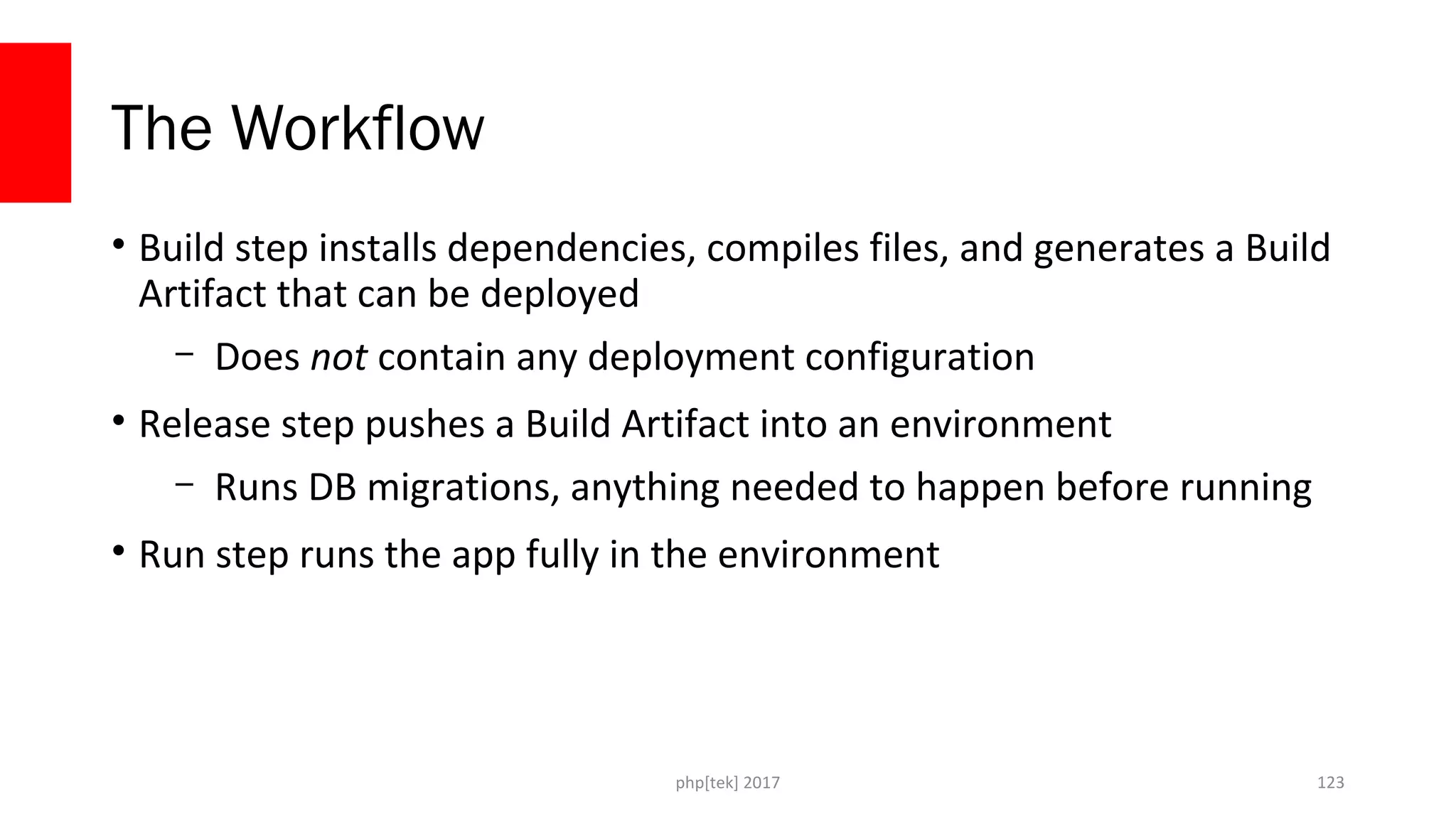The Workflow
• Build step installs dependencies, compiles files, and generates a Build
Artifact that can be deployed
– Does not contain any deployment configuration
• Release step pushes a Build Artifact into an environment
– Runs DB migrations, anything needed to happen before running
• Run step runs the app fully in the environment
php[tek] 2017 123
 