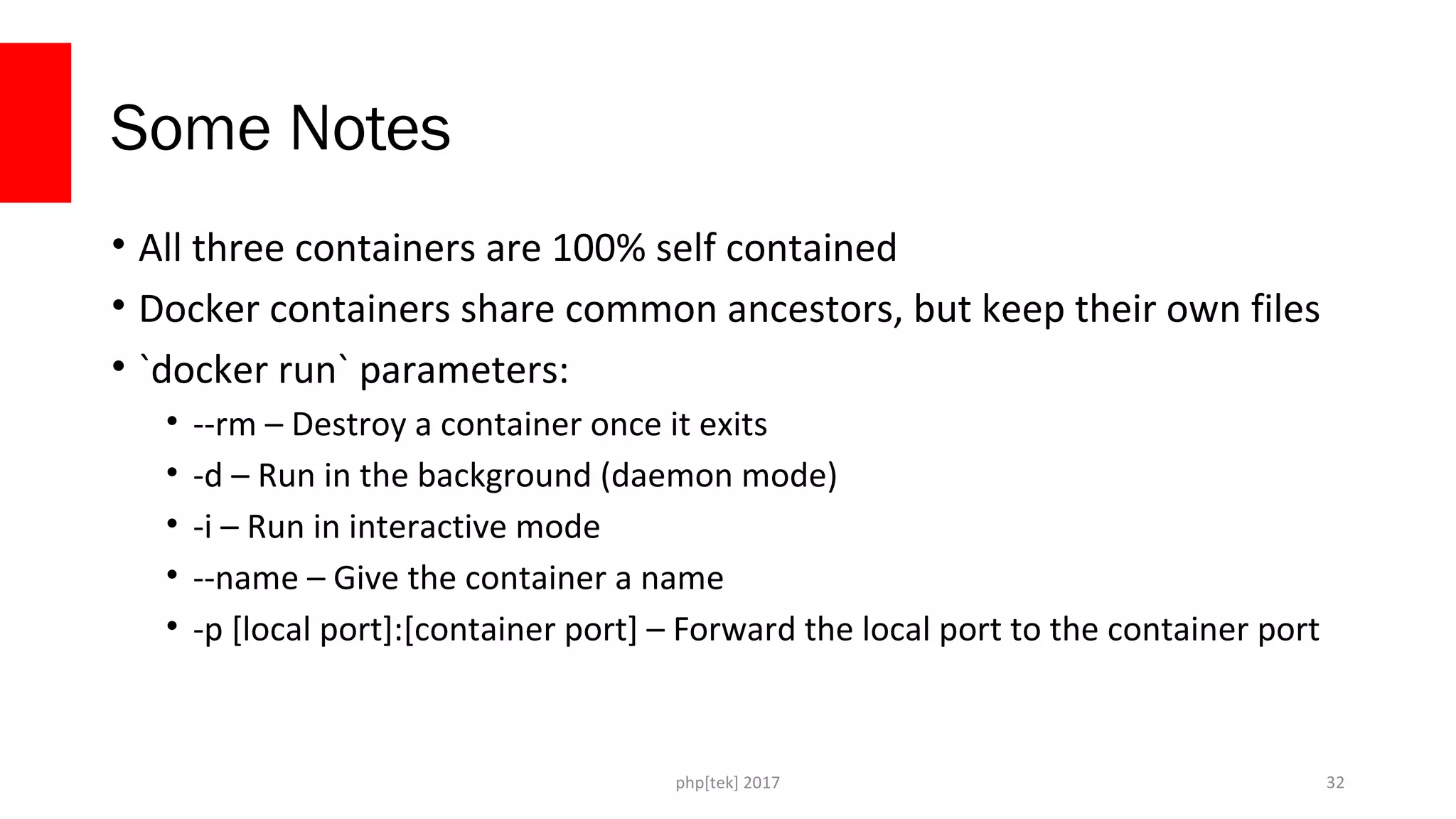 php[tek] 2017
Some Notes
• All three containers are 100% self contained
• Docker containers share common ancestors, but keep their own files
• `docker run` parameters:
• --rm – Destroy a container once it exits
• -d – Run in the background (daemon mode)
• -i – Run in interactive mode
• --name – Give the container a name
• -p [local port]:[container port] – Forward the local port to the container port
32
 