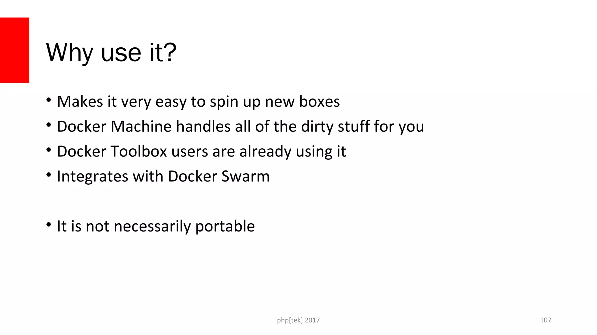 Why use it?
• Makes it very easy to spin up new boxes
• Docker Machine handles all of the dirty stuff for you
• Docker Toolbox users are already using it
• Integrates with Docker Swarm
• It is not necessarily portable
php[tek] 2017 107
 