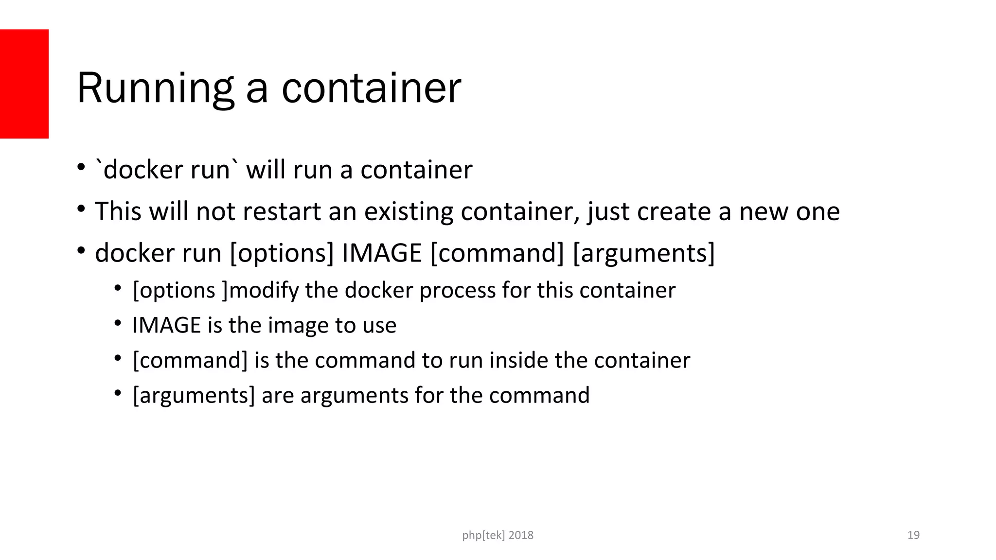 php[tek] 2018
Running a container
• `docker run` will run a container
• This will not restart an existing container, just create a new one
• docker run [options] IMAGE [command] [arguments]
• [options ]modify the docker process for this container
• IMAGE is the image to use
• [command] is the command to run inside the container
• [arguments] are arguments for the command
19
 