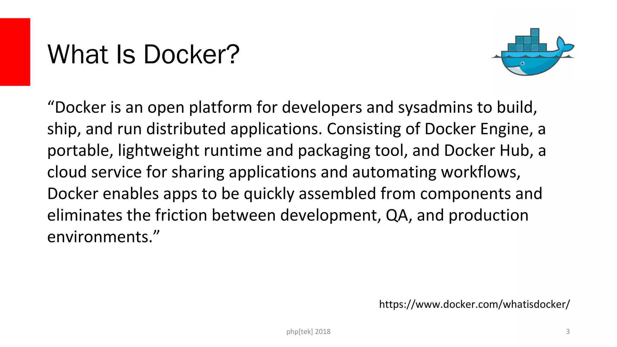 php[tek] 2018
What Is Docker?
“Docker is an open platform for developers and sysadmins to build,
ship, and run distributed applications. Consisting of Docker Engine, a
portable, lightweight runtime and packaging tool, and Docker Hub, a
cloud service for sharing applications and automating workflows,
Docker enables apps to be quickly assembled from components and
eliminates the friction between development, QA, and production
environments.”
3
https://www.docker.com/whatisdocker/
 
