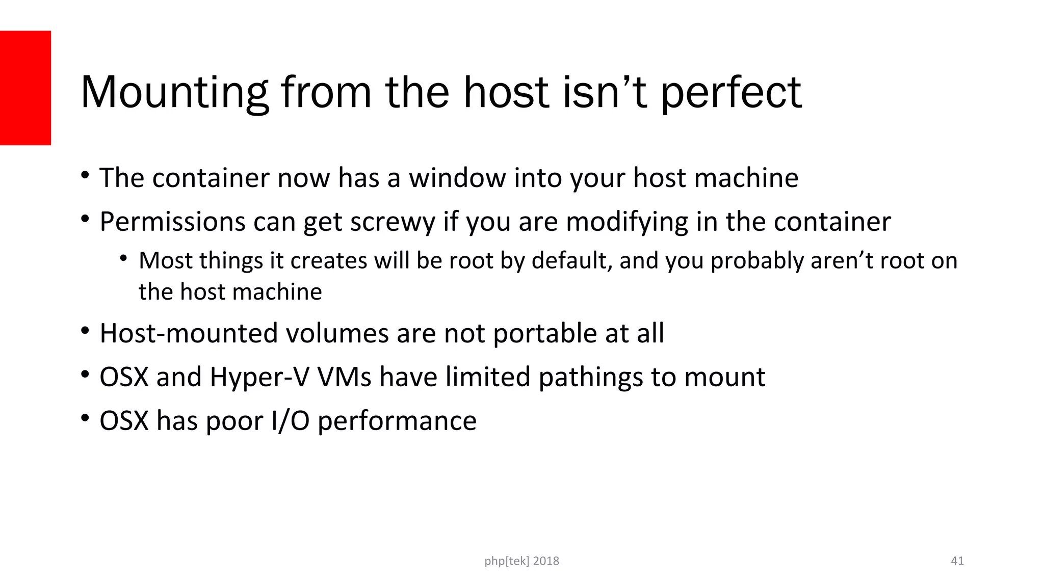 php[tek] 2018
Mounting from the host isn’t perfect
• The container now has a window into your host machine
• Permissions can get screwy if you are modifying in the container
• Most things it creates will be root by default, and you probably aren’t root on
the host machine
• Host-mounted volumes are not portable at all
• OSX and Hyper-V VMs have limited pathings to mount
• OSX has poor I/O performance
41
 