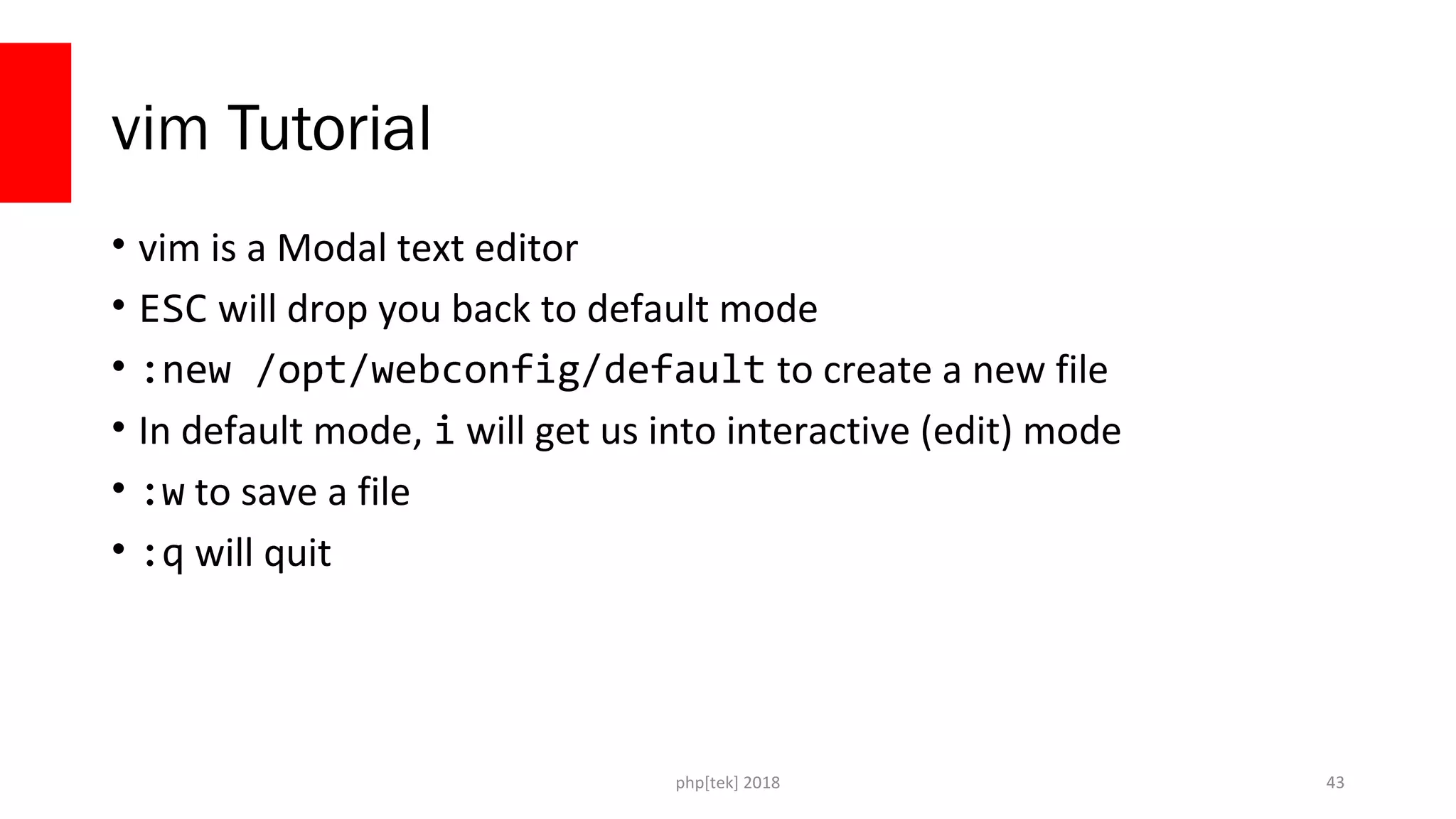 php[tek] 2018
vim Tutorial
• vim is a Modal text editor
• ESC will drop you back to default mode
• :new /opt/webconfig/default to create a new file
• In default mode, i will get us into interactive (edit) mode
• :w to save a file
• :q will quit
43
 
