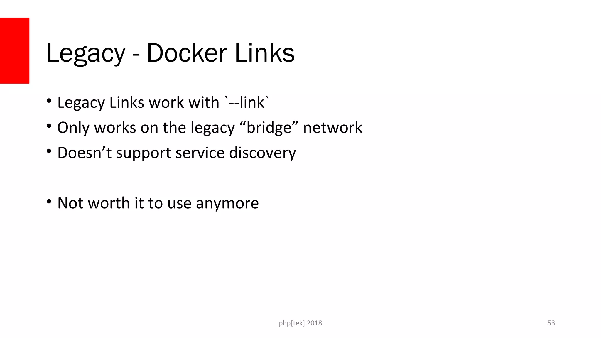 php[tek] 2018
Legacy - Docker Links
• Legacy Links work with `--link`
• Only works on the legacy “bridge” network
• Doesn’t support service discovery
• Not worth it to use anymore
53
 