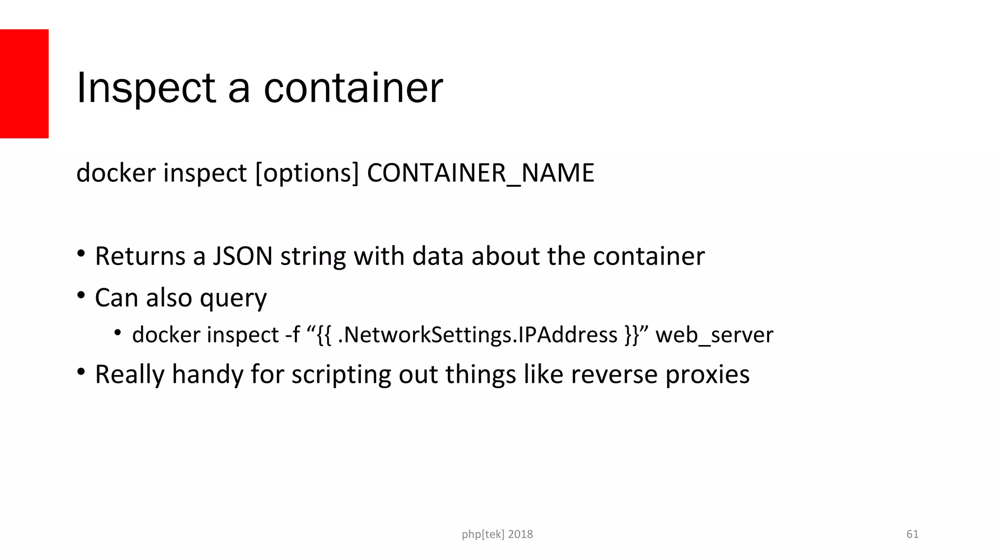 php[tek] 2018
Inspect a container
docker inspect [options] CONTAINER_NAME
• Returns a JSON string with data about the container
• Can also query
• docker inspect -f “{{ .NetworkSettings.IPAddress }}” web_server
• Really handy for scripting out things like reverse proxies
61
 