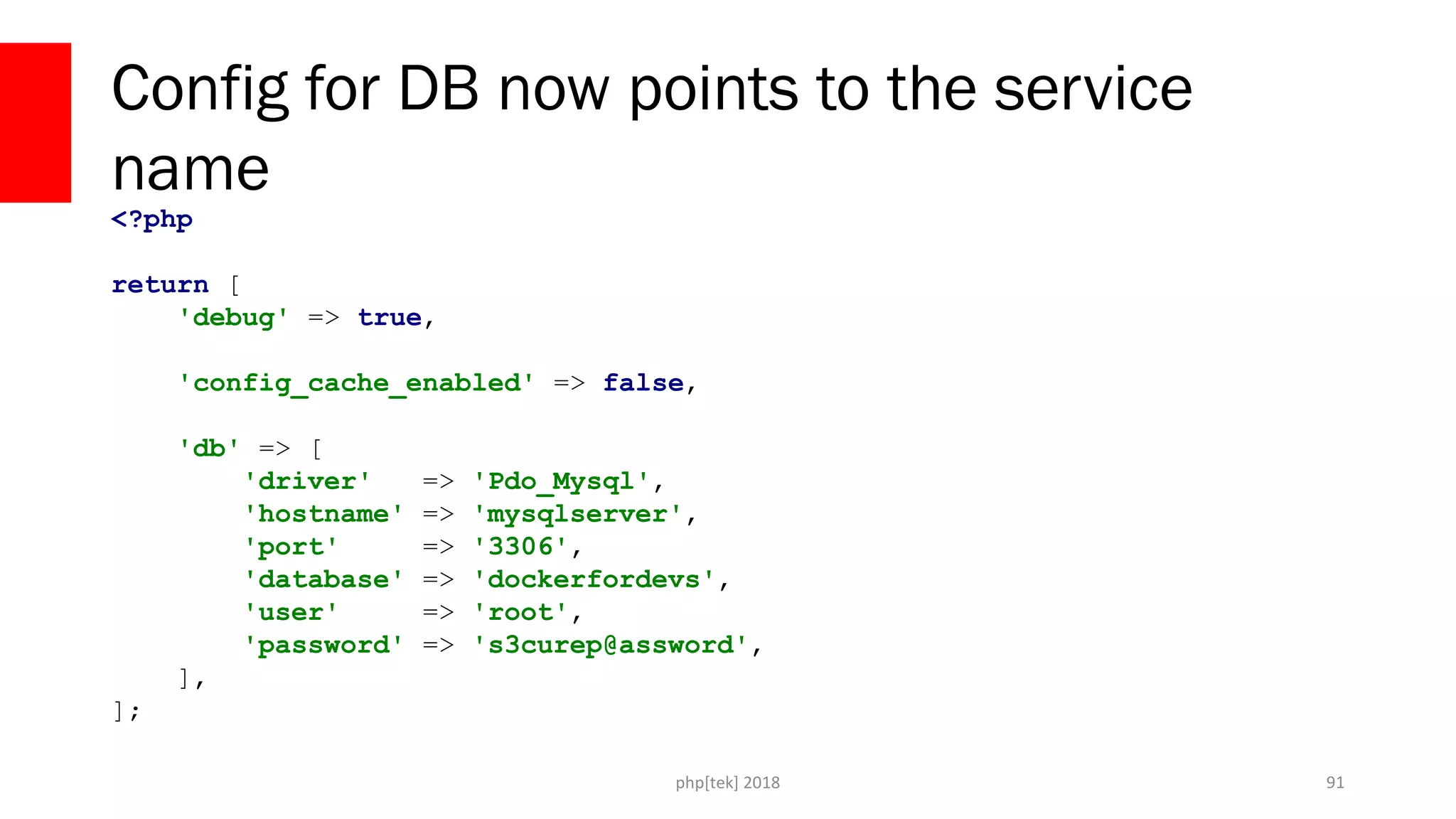 php[tek] 2018
Config for DB now points to the service
name
91
<?php
return [
'debug' => true,
'config_cache_enabled' => false,
'db' => [
'driver' => 'Pdo_Mysql',
'hostname' => 'mysqlserver',
'port' => '3306',
'database' => 'dockerfordevs',
'user' => 'root',
'password' => 's3curep@assword',
],
];
 