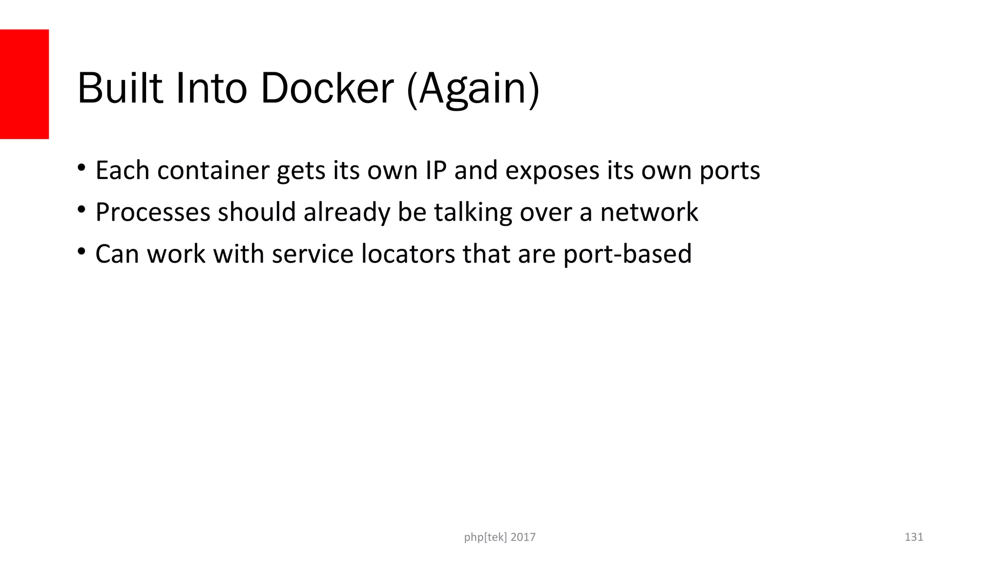 Built Into Docker (Again) • Each container gets its own IP and exposes its own ports • Processes should already be talking over a network • Can work with service locators that are port-based php[tek] 2017 131 