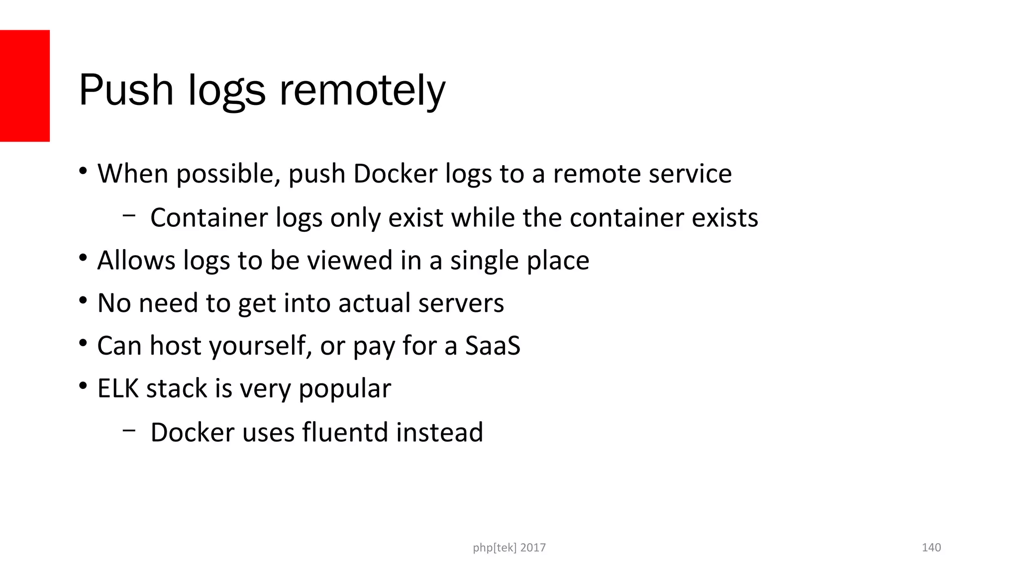 Push logs remotely • When possible, push Docker logs to a remote service – Container logs only exist while the container exists • Allows logs to be viewed in a single place • No need to get into actual servers • Can host yourself, or pay for a SaaS • ELK stack is very popular – Docker uses fluentd instead php[tek] 2017 140 