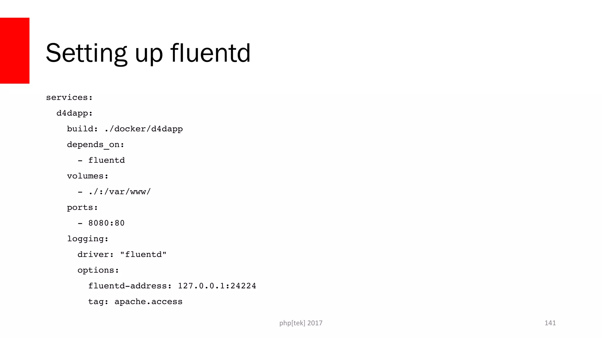 Setting up fluentd services:   d4dapp:     build: ./docker/d4dapp     depends_on:       ­ fluentd     volumes:       ­ ./:/var/www/     ports:       ­ 8080:80     logging:       driver: "fluentd"       options:         fluentd­address: 127.0.0.1:24224         tag: apache.access php[tek] 2017 141 