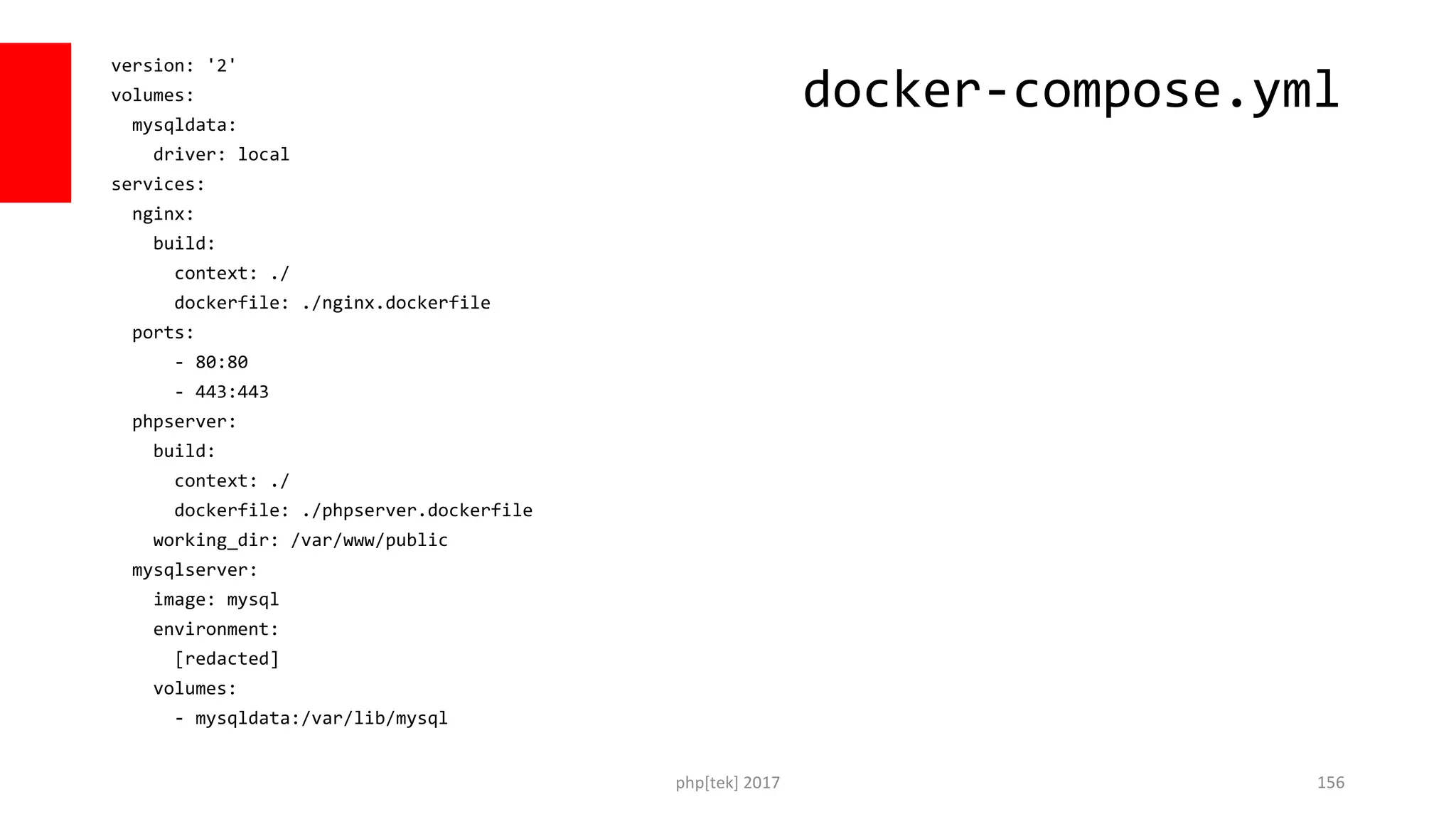 version: '2' volumes: mysqldata: driver: local services: nginx: build: context: ./ dockerfile: ./nginx.dockerfile ports: - 80:80 - 443:443 phpserver: build: context: ./ dockerfile: ./phpserver.dockerfile working_dir: /var/www/public mysqlserver: image: mysql environment: [redacted] volumes: - mysqldata:/var/lib/mysql php[tek] 2017 156 docker-compose.yml 