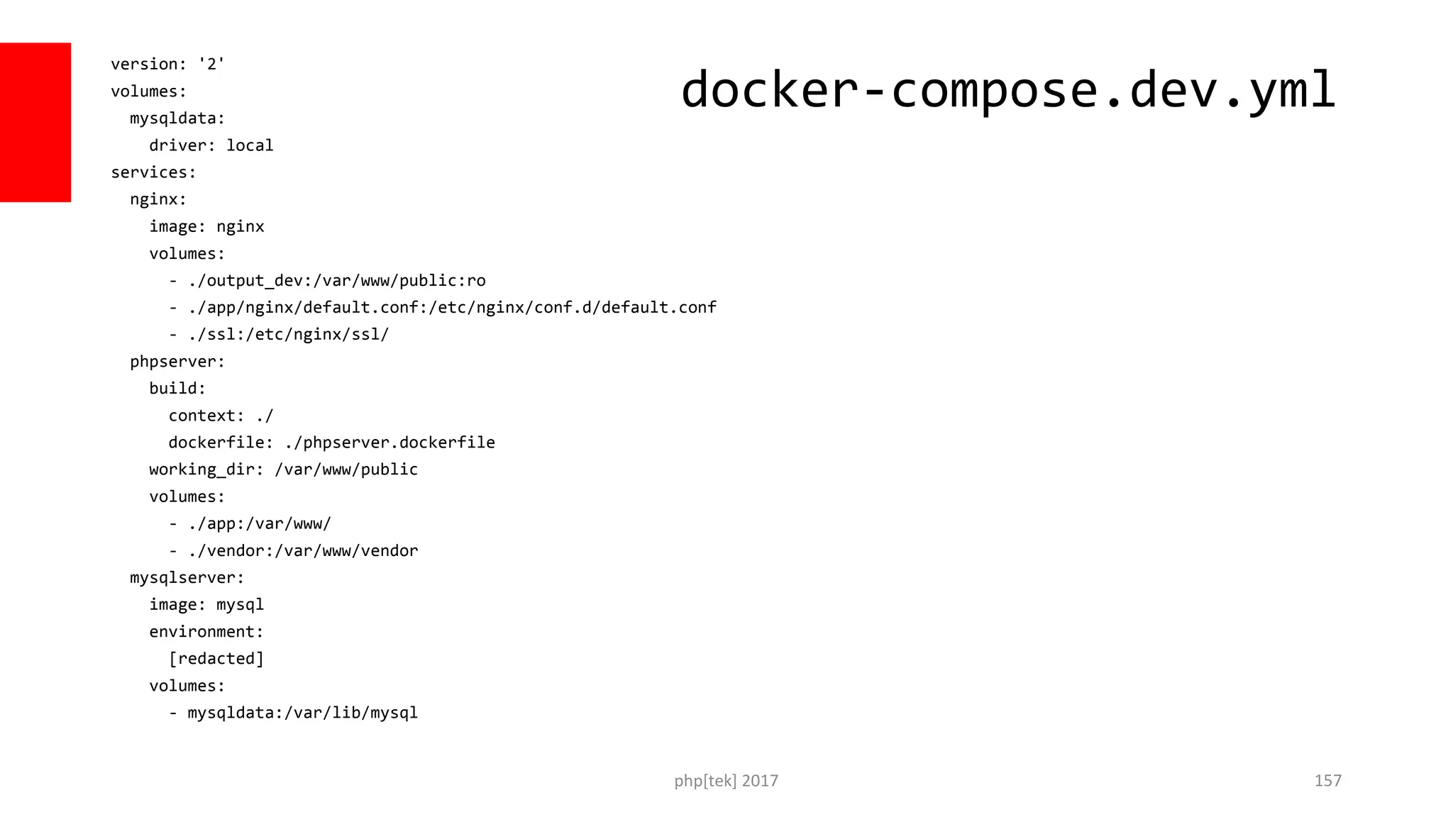 version: '2' volumes: mysqldata: driver: local services: nginx: image: nginx volumes: - ./output_dev:/var/www/public:ro - ./app/nginx/default.conf:/etc/nginx/conf.d/default.conf - ./ssl:/etc/nginx/ssl/ phpserver: build: context: ./ dockerfile: ./phpserver.dockerfile working_dir: /var/www/public volumes: - ./app:/var/www/ - ./vendor:/var/www/vendor mysqlserver: image: mysql environment: [redacted] volumes: - mysqldata:/var/lib/mysql php[tek] 2017 157 docker-compose.dev.yml 
