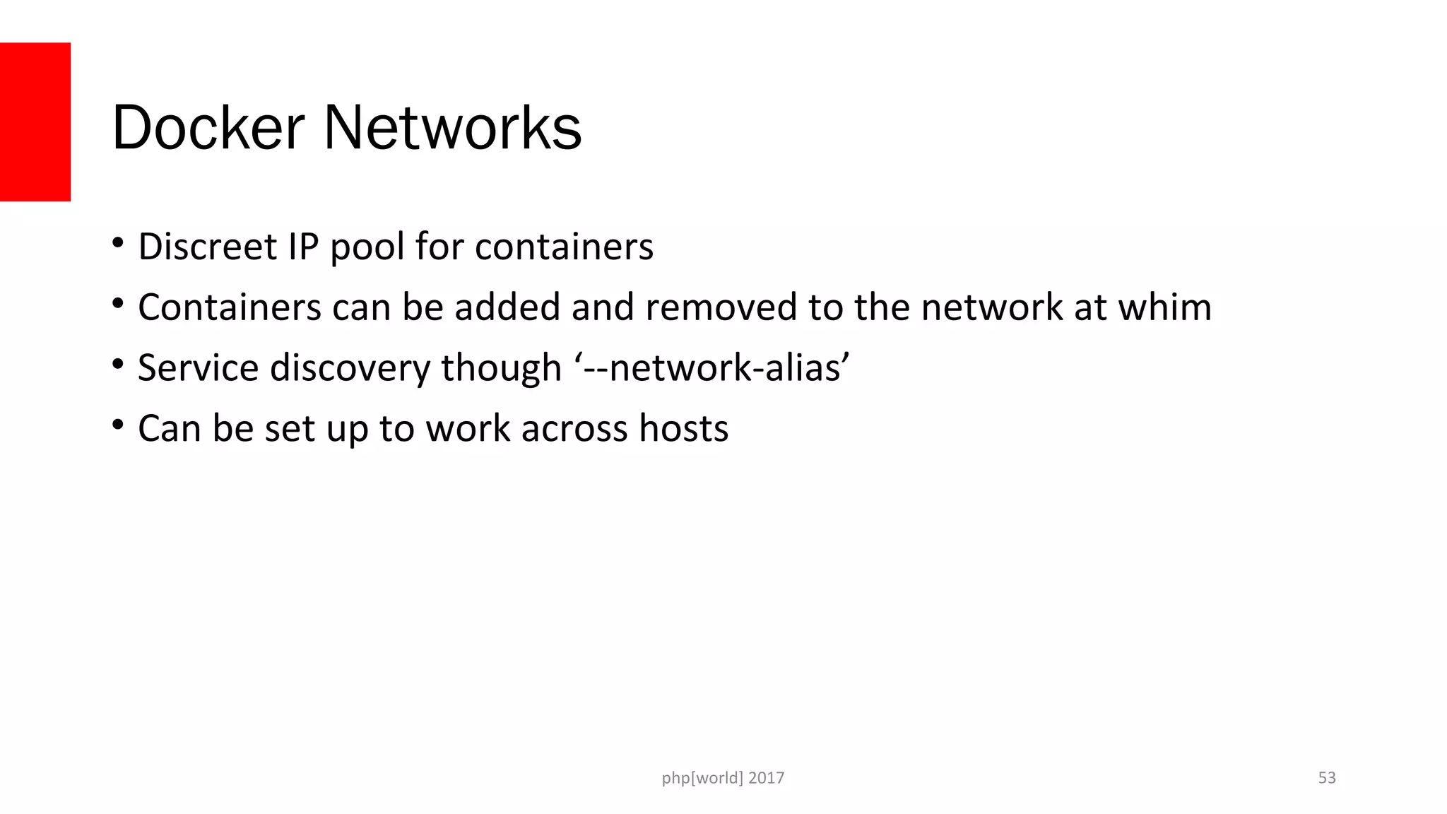 php[world] 2017 Docker Networks • Discreet IP pool for containers • Containers can be added and removed to the network at whim • Service discovery though ‘--network-alias’ • Can be set up to work across hosts 53 