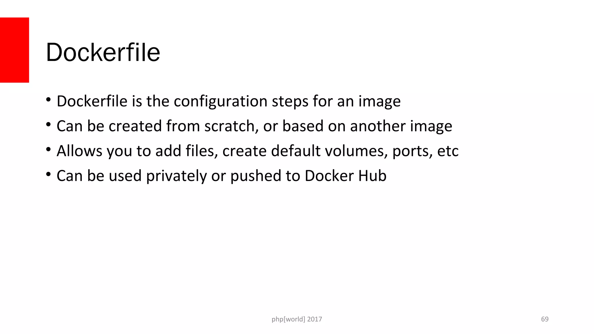 php[world] 2017 Dockerfile • Dockerfile is the configuration steps for an image • Can be created from scratch, or based on another image • Allows you to add files, create default volumes, ports, etc • Can be used privately or pushed to Docker Hub 69 