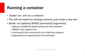 Running a container
• `docker run` will run a container
• This will not restart an existing container, just create a new one
• docker run [options] IMAGE [command] [arguments]
• [options ]modify the docker process for this container
• IMAGE is the image to use
• [command] is the command to run inside the container
• [arguments] are arguments for the command
Pacific Northwest PHP, September 2016 13
 