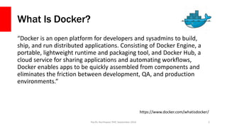 What Is Docker?
“Docker is an open platform for developers and sysadmins to build,
ship, and run distributed applications. Consisting of Docker Engine, a
portable, lightweight runtime and packaging tool, and Docker Hub, a
cloud service for sharing applications and automating workflows,
Docker enables apps to be quickly assembled from components and
eliminates the friction between development, QA, and production
environments.”
Pacific Northwest PHP, September 2016 2
https://www.docker.com/whatisdocker/
 
