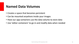 Named Data Volumes
• Creates a space that becomes persistent
• Can be mounted anywhere inside your images
• Have our app containers use the data volume to store data
• Use ‘editor containers’ to go in and modify data when needed
Pacific Northwest PHP, September 2016 36
 