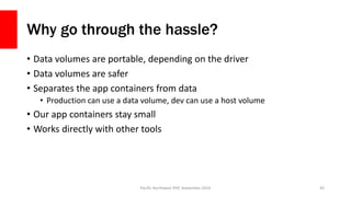 Why go through the hassle?
• Data volumes are portable, depending on the driver
• Data volumes are safer
• Separates the app containers from data
• Production can use a data volume, dev can use a host volume
• Our app containers stay small
• Works directly with other tools
Pacific Northwest PHP, September 2016 43
 
