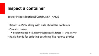 Inspect a container
docker inspect [options] CONTAINER_NAME
• Returns a JSON string with data about the container
• Can also query
• docker inspect -f “{{ .NetworkSettings.IPAddress }}” web_server
• Really handy for scripting out things like reverse proxies
Pacific Northwest PHP, September 2016 61
 