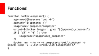 Functions!
function docker-composer() {
appname=$(basename `pwd -P`)
appname="${appname/-/}"
imagename='composer/composer'
output=$(docker images | grep "${appname}_composer")
if [ "$?" = "0" ]; then
imagename="${appname}_composer"
fi
docker run --rm -v ~/.composer:/root/.composer -v
$(pwd):/app -v ~/.ssh:/root/.ssh $imagename $*
}
Pacific Northwest PHP, September 2016 66
 