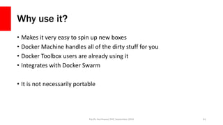 Why use it?
• Makes it very easy to spin up new boxes
• Docker Machine handles all of the dirty stuff for you
• Docker Toolbox users are already using it
• Integrates with Docker Swarm
• It is not necessarily portable
Pacific Northwest PHP, September 2016 81
 