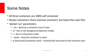 PHP Detroit 2018
Some Notes
• All three containers are 100% self contained
• Docker containers share common ancestors, but keep their own files
• `docker run` parameters:
• --rm – Destroy a container once it exits
• -d – Run in the background (daemon mode)
• -i – Run in interactive mode
• --name – Give the container a name
• -p [local port]:[container port] – Forward the local port to the container port
31
 