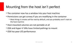 PHP Detroit 2018
Mounting from the host isn’t perfect
• The container now has a window into your host machine
• Permissions can get screwy if you are modifying in the container
• Most things it creates will be root by default, and you probably aren’t root on
the host machine
• Host-mounted volumes are not portable at all
• OSX and Hyper-V VMs have limited pathings to mount
• OSX has poor I/O performance
40
 