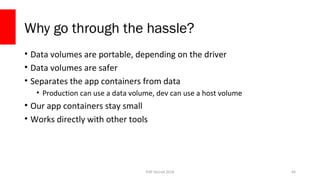 PHP Detroit 2018
Why go through the hassle?
• Data volumes are portable, depending on the driver
• Data volumes are safer
• Separates the app containers from data
• Production can use a data volume, dev can use a host volume
• Our app containers stay small
• Works directly with other tools
49
 