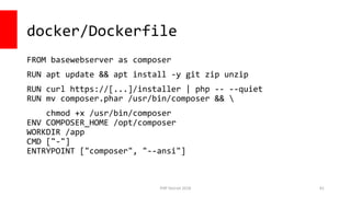 PHP Detroit 2018
docker/Dockerfile
FROM basewebserver as composer
RUN apt update && apt install -y git zip unzip
RUN curl https://[...]/installer | php -- --quiet
RUN mv composer.phar /usr/bin/composer && 
chmod +x /usr/bin/composer
ENV COMPOSER_HOME /opt/composer
WORKDIR /app
CMD ["-"]
ENTRYPOINT ["composer", "--ansi"]
81
 