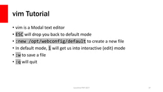 vim Tutorial
• vim is a Modal text editor
• ESC will drop you back to default mode
• :new /opt/webconfig/default to create a new file
• In default mode, i will get us into interactive (edit) mode
• :w to save a file
• :q will quit
Sunshine PHP 2017 37
 