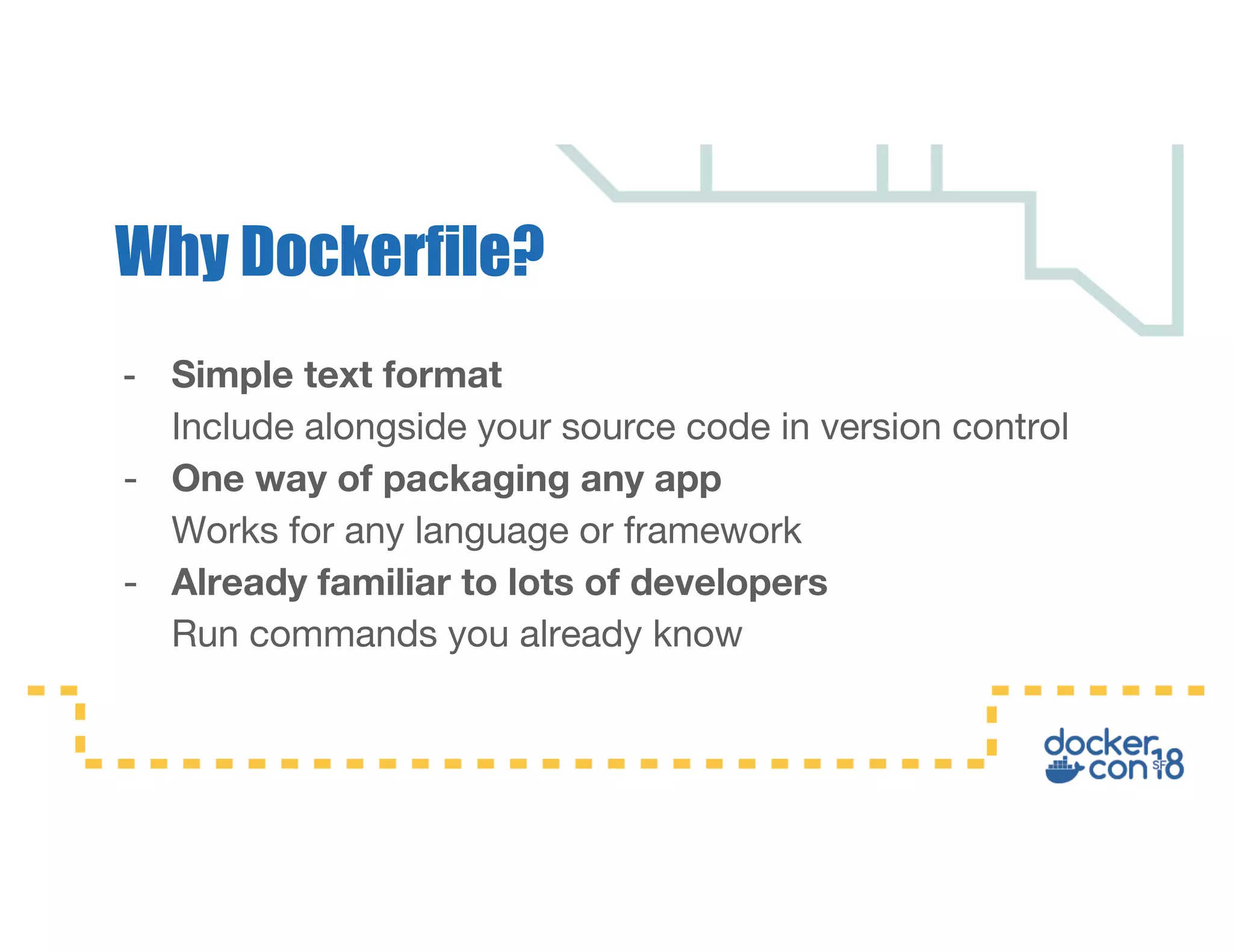 - Simple text format Include alongside your source code in version control - One way of packaging any app Works for any language or framework - Already familiar to lots of developers Run commands you already know Why Dockerfile? 