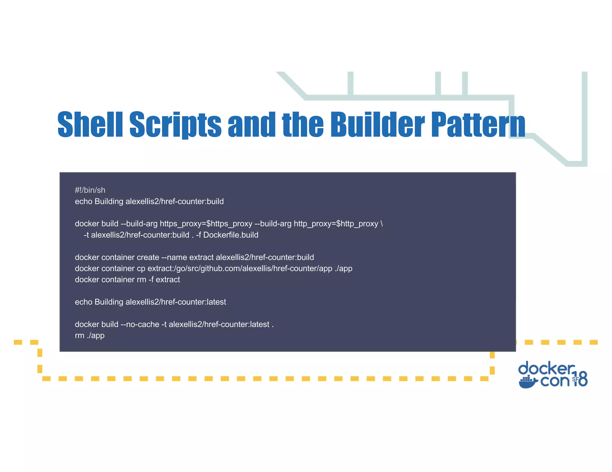 Shell Scripts and the Builder Pattern #!/bin/sh echo Building alexellis2/href-counter:build docker build --build-arg https_proxy=$https_proxy --build-arg http_proxy=$http_proxy -t alexellis2/href-counter:build . -f Dockerfile.build docker container create --name extract alexellis2/href-counter:build docker container cp extract:/go/src/github.com/alexellis/href-counter/app ./app docker container rm -f extract echo Building alexellis2/href-counter:latest docker build --no-cache -t alexellis2/href-counter:latest . rm ./app 