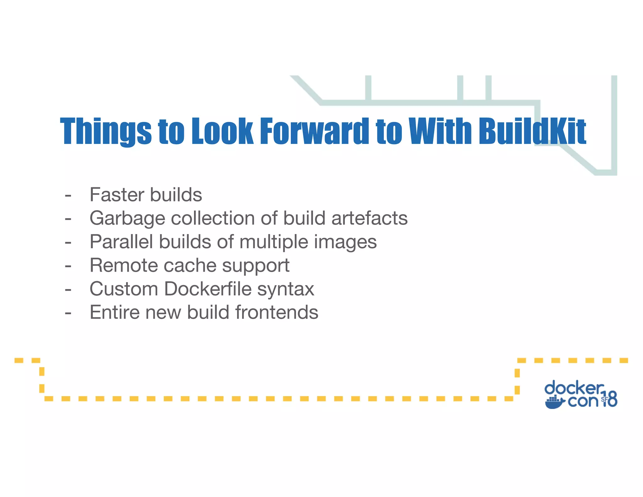 - Faster builds - Garbage collection of build artefacts - Parallel builds of multiple images - Remote cache support - Custom Dockerfile syntax - Entire new build frontends Things to Look Forward to With BuildKit 