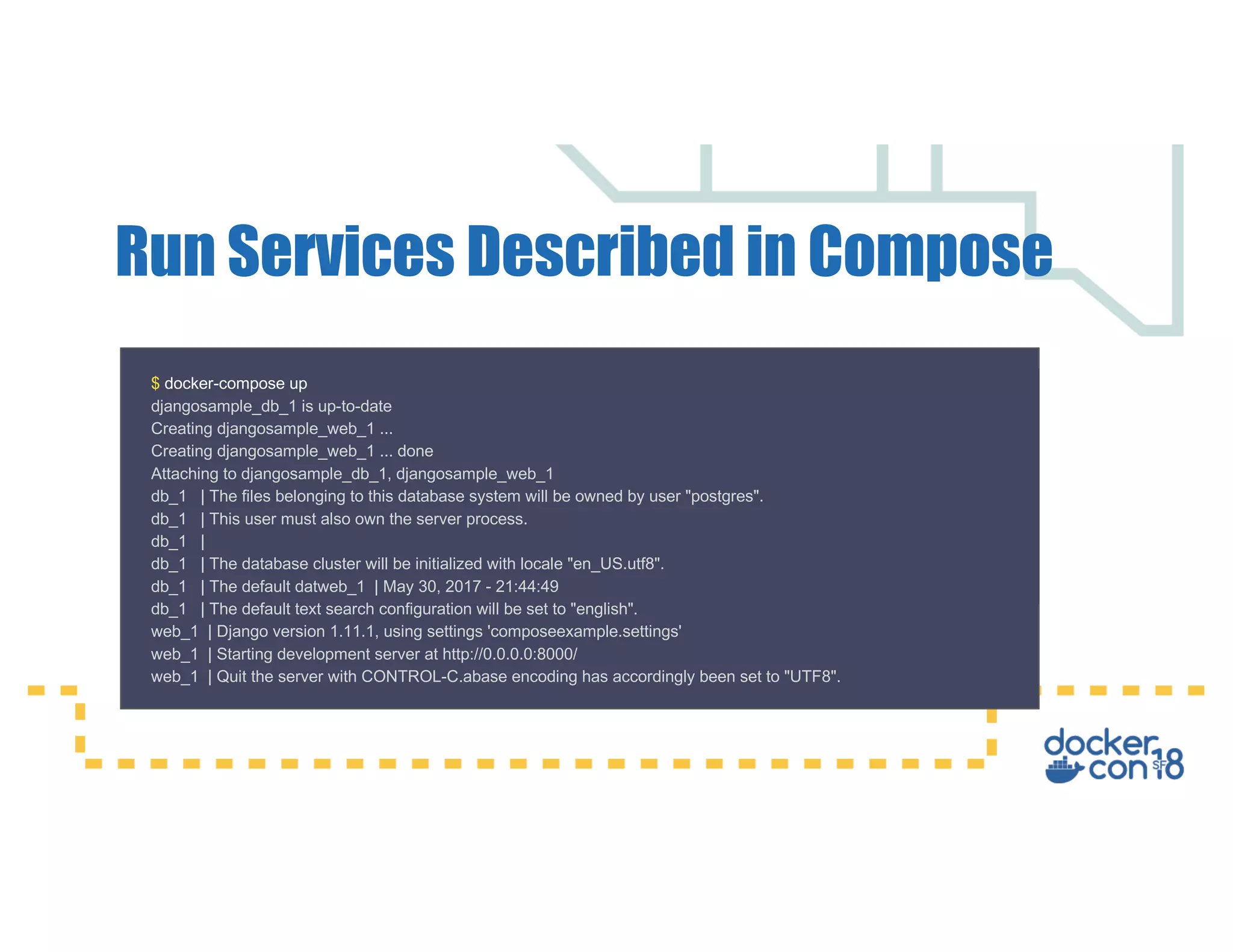 Run Services Described in Compose $ docker-compose up djangosample_db_1 is up-to-date Creating djangosample_web_1 ... Creating djangosample_web_1 ... done Attaching to djangosample_db_1, djangosample_web_1 db_1 | The files belonging to this database system will be owned by user "postgres". db_1 | This user must also own the server process. db_1 | db_1 | The database cluster will be initialized with locale "en_US.utf8". db_1 | The default datweb_1 | May 30, 2017 - 21:44:49 db_1 | The default text search configuration will be set to "english". web_1 | Django version 1.11.1, using settings 'composeexample.settings' web_1 | Starting development server at http://0.0.0.0:8000/ web_1 | Quit the server with CONTROL-C.abase encoding has accordingly been set to "UTF8". 