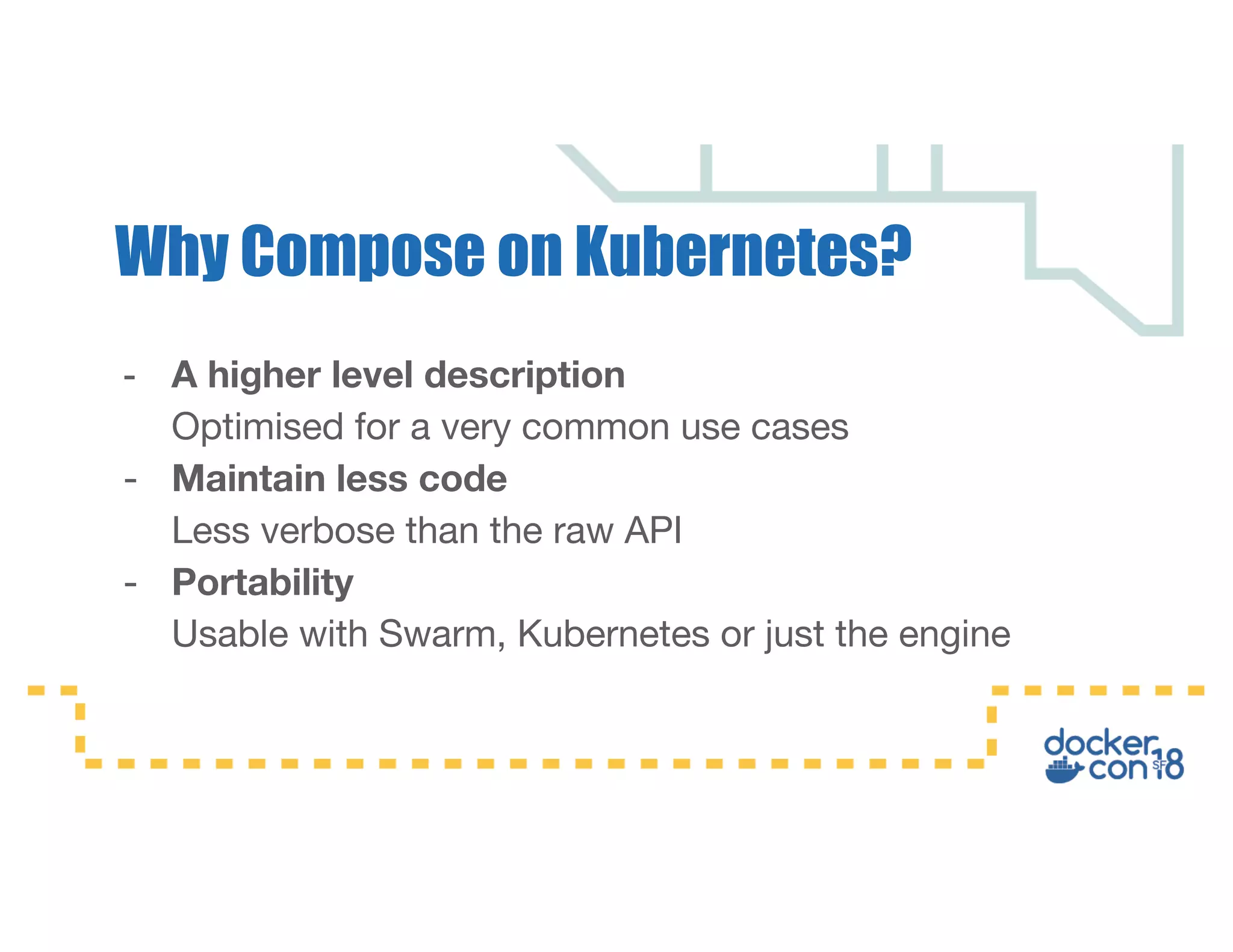 - A higher level description Optimised for a very common use cases - Maintain less code Less verbose than the raw API - Portability Usable with Swarm, Kubernetes or just the engine Why Compose on Kubernetes? 