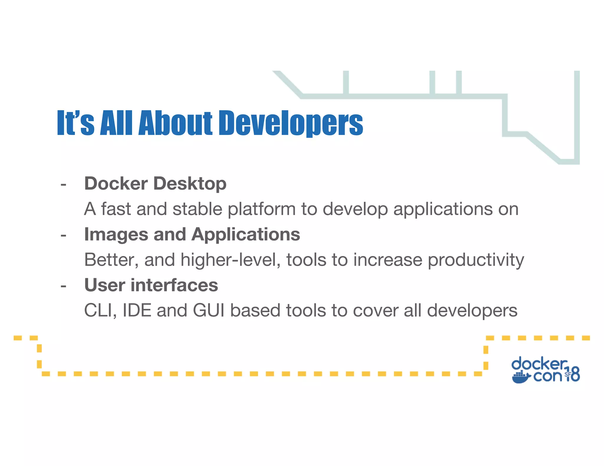 - Docker Desktop A fast and stable platform to develop applications on - Images and Applications Better, and higher-level, tools to increase productivity - User interfaces CLI, IDE and GUI based tools to cover all developers It’s All About Developers 
