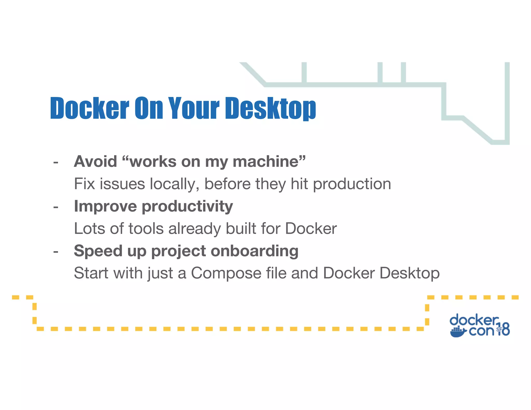 - Avoid “works on my machine” Fix issues locally, before they hit production - Improve productivity Lots of tools already built for Docker - Speed up project onboarding Start with just a Compose file and Docker Desktop Docker On Your Desktop 