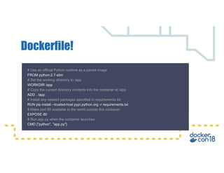 Dockerfile!
# Use an official Python runtime as a parent image
FROM python:2.7-slim
# Set the working directory to /app
WORKDIR /app
# Copy the current directory contents into the container at /app
ADD . /app
# Install any needed packages specified in requirements.txt
RUN pip install --trusted-host pypi.python.org -r requirements.txt
# Make port 80 available to the world outside this container
EXPOSE 80
# Run app.py when the container launches
CMD ["python", "app.py"]
 