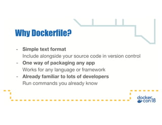 - Simple text format
Include alongside your source code in version control
- One way of packaging any app
Works for any language or framework
- Already familiar to lots of developers
Run commands you already know
Why Dockerfile?
 